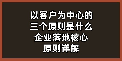 以客户为中心的三个原则是什么？企业落地核心原则详解