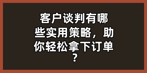 客户谈判有哪些实用策略，助你轻松拿下订单？