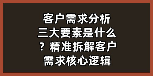 客户需求分析三大要素是什么？精准拆解客户需求核心逻辑